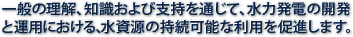 一般の理解、知識および支持を通じて、水力発電の開発と運用における、水資源の持続可能な利用を促進します。